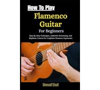 How To Play Flamenco Guitar For Beginners: Step-By-Step Techniques, Authentic Strumming, And Rhythmic Control For Confident Flamenco Expression