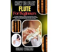 How To Play Flute For Beginners: A Complete Beginner’s Guide To Learning Flute Basics, Reading Music, And Playing Songs With Easy Lessons, Finger Charts, And Practice Exercises For Kids And Adults