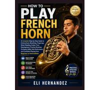HOW TO PLAY FRENCH HORN: A Complete Step-by-Step Guide to Embouchure, Breathing, Fingerings, Music Reading, Scales, Tone Development, Practice ... Playing from Beginner to Intermediate