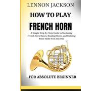 HOW TO PLAY FRENCH HORN FOR ABSOLUTE BEGINNER: A Simple Step-by-Step Guide to Mastering French Horn Basics, Reading Music, and Building Brass Skills from Day One