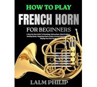 HOW TO PLAY FRENCH HORN FOR BEGINNERS: A Step-By-Step Guide To Breathing, Embouchure, Hand Position, Reading Music, Fingering Charts, Scales, Practice Exercises, And Playing Your First Songs