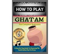 HOW TO PLAY GHATAM FOR COMPLETE BEGINNERS: A Step-By-Step Guide To Mastering The South Indian Clay Pot Drum