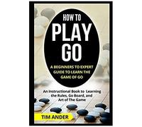 How To Play Go: A Beginners To Expert Guide To Learn The Game Of Go: An Instructional Book To Learning The Rules, Go Board, And Art Of The Game