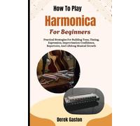 How To Play Harmonica For Beginners: Practical Strategies For Building Tone, Timing, Expression, Improvisation Confidence, Repertoire, And Lifelong Musical Growth