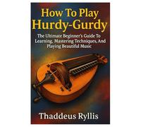 How To Play Hurdy-Gurdy: The Ultimate Beginner's Guide To Learning, Mastering Techniques, And Playing Beautiful Music
