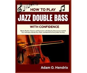 HOW TO PLAY JAZZ DOUBLE BASS WITH CONFIDENCE: Master Rhythm, Groove, and Expression with Step-by-Step Lessons to Build Your Technique, Elevate Your Style, and Add Soul to Every Note You Play