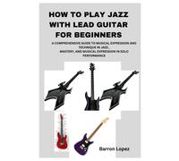 How To Play Jazz With Lead Guitar For Beginners: A Comprehensive Guide To Musical Expression And Technique In Jazz, Mastery, And Musical Expression In Solo Performance