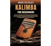 HOW TO PLAY KALIMBA FOR BEGINNERS: A Step-By-Step Guide To Mastering Breath Control, Musical Expression, Rhythm Fundamentals, And Essential Techniques For Playing Popular Tunes With Confidence