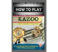 HOW TO PLAY KAZOO FOR COMPLETE BEGINNERS: A Fun And Simple Guide To Making Music With A Whimsical Instrument