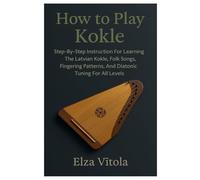 How To Play Kokle: Step-By-Step Instruction For Learning The Latvian Kokle, Folk Songs, Fingering Patterns, And Diatonic Tuning For All Levels