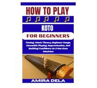 HOW TO PLAY KOTO FOR BEGINNERS: Tuning, Music Theory, Beginner Songs, Ensemble Playing, Improvisation, And Building Confidence As A New Koto Musician