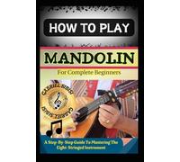 HOW TO PLAY MANDOLIN FOR COMPLETE BEGINNERS: A Step-By-Step Guide To Mastering The Eight-Stringed Instrument