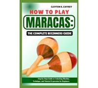 HOW TO PLAY MARACAS:THE COMPLETE BEGINNERS GUIDE: Step-By-Step Guide To Unlocking Rhythm, Technique, And Musical Expression For Beginners