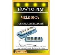 HOW TO PLAY MELODICA FOR ABSOLUTE BEGINNERS: A Fun And Easy Guide To Playing The Melodica With Simple Songs, Breathing Techniques, And Step-By-Step Lessons