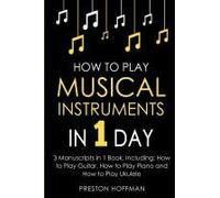 How To Play Musical Instruments: In 1 Day - Bundle - The Only 3 Books You Need To Learn How To Play Guitar, How To Play Piano And How To Play Ukulele Today Paperback By Preston Hoffman
