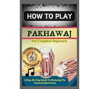 HOW TO PLAY PAKHAWAJ FOR COMPLETE BEGINNERS: A Step-By-Step Guide To Mastering The Classical Indian Drum