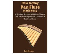 How To Play Pan Flute Made Easy: A Detailed Beginner's Guide To Master The Art Of Playing The Pan Flute Like A Pro From Home