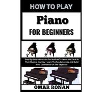 How To Play Piano For Beginners: Step-By-Step Instruction For Novices To Learn And Excel In Their Musical Journey Learn The Fundamentals And Build Your Confidence On The Keyboard