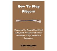 How To Play Pibgorn: Mastering The Ancient Welsh Reed Instrument: A Beginner’s Guide To Techniques, Songs, And Musical Expression