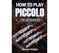 HOW TO PLAY PICCOLO FOR BEGINNERS: Unlock Your Musical Potential: A Comprehensive Approach To Learning The Piccolo With Easy-To-Follow Instructions And Practice Tips From Scratch