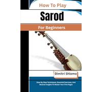 How To Play Sarod For Beginners: Step-By-Step Techniques, Essential Exercises, And Musical Insights To Master Your First Ragas