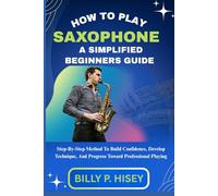 How To Play Saxophone A Simplified Beginners Guide: Step-By-Step Method To Build Confidence, Develop Technique, And Progress Toward Professional Playing