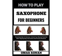 How To Play Saxophone For Beginners: From Assembly To Harmony- Unlock Your Musical Potential With- Step-By-Step Instructions And Practice Routines: