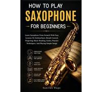 How To Play Saxophone For Beginners: Learn Saxophone From Scratch With Easy Lessons On Embouchure, Breath Control, Fingering, Music Reading, Scales, Practice Techniques, And Playing Simple Songs