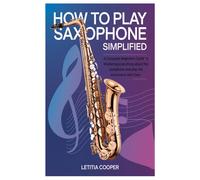 How To Play Saxophone Simplified: A Complete Beginners Guide To Mastering Everything About The Saxophone And Play The Instrument With Ease