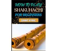 HOW TO PLAY SHAKUHACHI FOR BEGINNERS: Mastering Guide To Traditional Japanese Bamboo Flute Techniques, Breathing, And Meditation