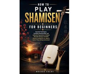 How To Play Shamisen For Beginners: Essential Techniques, Confident Musicianship, and Authentic Expression to Unlock Beautiful Strings and Build ... on Japan’s Iconic Three-String Instrument