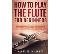 How to Play the Flute for Beginners: Step by Step Guide on How to Start Playing the Flute the Easy Way as A Complete Beginner