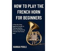 HOW TO PLAY THE FRENCH HORN FOR BEGINNERS: A Step-By-Step Beginner’s Guide To Playing, Reading Music, And Mastering Tone On The French Horn