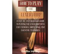 How To Play The Lever Harp: A Step-by-Step Beginner's Guide to Playing the Lever Harp with Easy Exercises, Simple Songs, and Essential Techniques