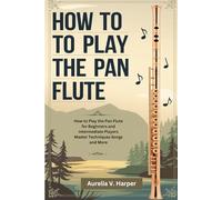 How To Play The Pan Flute: How to Play the Pan Flute for Beginners and Intermediate Players Master Techniques Songs and More