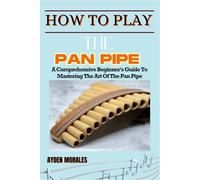 HOW TO PLAY THE PAN PIPE: A Comprehensive Beginner's Guide To Mastering The Art Of The Pan Pipe