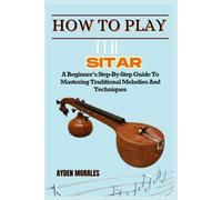 HOW TO PLAY THE SITAR: A Beginner’s Step-By-Step Guide To Mastering Traditional Melodies And Techniques