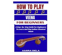 HOW TO PLAY THE VEENA FOR BEGINNERS: A Step-By-Step Guide For Beginners To Learn And Play Indian Classical Music