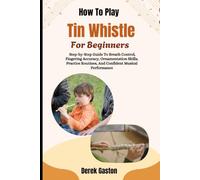 How To Play Tin Whistle For Beginners: Step-by-Step Guide To Breath Control, Fingering Accuracy, Ornamentation Skills, Practice Routines, And Confident Musical Performance