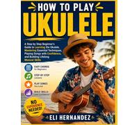 How to Play Ukulele: A Step by Step Beginner's Guide to Learning the Ukulele, Mastering Essential Techniques, Playing Songs with Confidence, and Building Lifelong Musical Skills