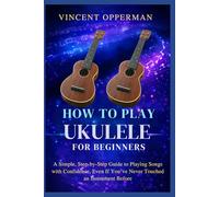HOW TO PLAY UKULELE FOR BEGINNERS: A Simple, Step-by-Step Guide to Playing Songs with Confidence, Even If You’ve Never Touched an Instrument Before