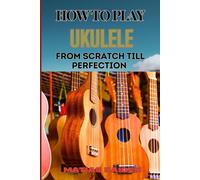 How To Play Ukulele From Scratch Till Perfection: Essential Techniques, Beginner Tips, And Advanced Skills For Mastering Your Strings Performance