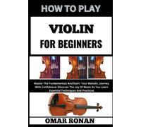 How To Play Violin For Beginners: Master The Fundamentals And Start- Your Melodic Journey With Confidence: Discover The Joy Of Music As You Learn Essential Techniques And Practices