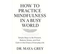 How to Practice Mindfulness in a Busy World: Simple Ways to Be Present, Reduce Stress, and Find Calm in the Chaos of Everyday Life