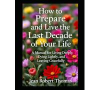 HOW TO PREPARE AND LIVE THE LAST DECADE OF YOUR LIFE: A Manual for Living Deeply, Dying Lightly, and Leaving Gracefully