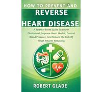 HOW TO PREVENT AND REVERSE HEART DISEASE: A Science-Based Guide To Lower Cholesterol, Improve Heart Health, Control Blood Pressure, And Reduce The Risk Of Heart Attacks Naturally