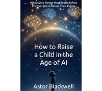 How to Raise a Child in the Age of AI: What Every Parent Must Teach Before It’s Too Late to Secure Their Future