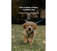 How to Raise a Happy, Confident Dog: A Complete Guide to Puppy Training and Care: Everything You Need to Know from Day One Through the First Year