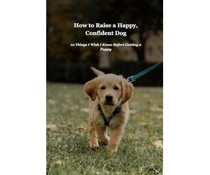 How to Raise a Happy, Confident Dog: A Complete Guide to Puppy Training and Care: Everything You Need to Know from Day One Through the First Year