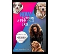 How To Raise A Perfect Dog: Let's Train Our Dogs Like A Pro And Solving Any Kind Of Dogs Behavior Problems